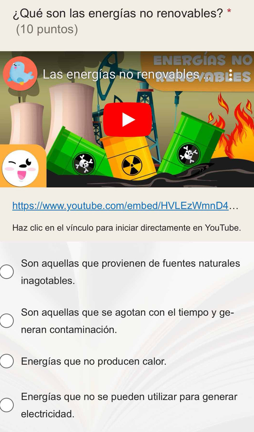 ¿Qué son las energías no renovables? *
(10 puntos)
ENERGIAS NO
Las energías no renovables abies
https://www.youtube.com/embed/HVLEzWmnD4...
Haz clic en el vínculo para iniciar directamente en YouTube.
Son aquellas que provienen de fuentes naturales
inagotables.
Son aquellas que se agotan con el tiempo y ge-
neran contaminación.
Energías que no producen calor.
Energías que no se pueden utilizar para generar
electricidad.