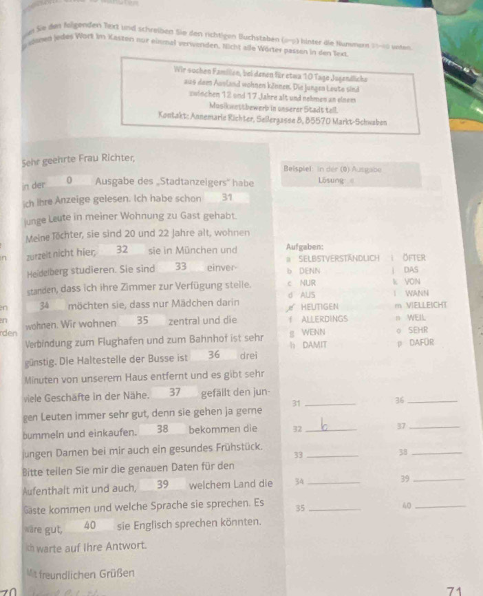 ei Sie den folgenden Text und schreiben Sie den richtigen Buchstaben (9-9) hinter die Nummer 20-00 unten
g eenen jedes Wört im Kasten nur einhal verwenden. Nicht alle Wörter passen in den Text
Wir sochen Famillen, bei denen für etwa 10 Tage Jugendlichs
aus dem Ausland wohnen können. Die Jungen Leute sind
zwischen 12 and 17 Jahre alt und nehmen an einem
Masikwettbewerb in unserer Stadt tell.
Kontakt: Annemarie Richter, Sellergasse 8, 85570 Markt-Schwaben
Sehr geehrte Frau Richter,
Beispiel: in der (0) Ausgabe
in der 0 Ausgabe des „Stadtanzeigers' habe  Lösung 
ich Ihre Anzeige gelesen. Ich habe schon 31
junge Leute in meiner Wohnung zu Gast gehabt.
Meine Töchter, sie sind 20 und 22 Jahre alt, wohnen
n zurzeit nicht hier 32 sie in München und Aufgaben:
# SeLbstverständlich  ÖFter
Heidelberg studieren. Sie sind 33 einver b DENN | DAS
standen, dass ich ihre Zimmer zur Verfügung stelle. c NUR k VON
d AUS
en 34 möchten sie, dass nur Mädchen darin ₹ HEUTIGEN I WANN m VIELLEICHT
n
rden wohnen. Wir wohnen 35 zentral und die I ALLERDINGS n WEIL
Verbindung zum Flughafen und zum Bahnhof ist sehr h DAMIT g WENN 。 SEHR
p DAFOR
günstig. Die Haltestelle der Busse ist 36 drei
Minuten von unserem Haus entfernt und es gibt sehr
viele Geschäfte in der Nähe. 37 gefällt den jun-
gen Leuten immer sehr gut, denn sie gehen ja geme 31_
36_
bummeln und einkaufen. 38 bekommen die 32_
37_
jungen Damen bei mir auch ein gesundes Frühstück._
33
38_
Bitte teilen Sie mir die genauen Daten für den
Aufenthalt mit und auch, 39 welchem Land die 34 _39_
Gaste kommen und welche Sprache sie sprechen. Es 35_
40_
wäre gut, 40 sie Englisch sprechen könnten.
ch warte auf Ihre Antwort.
Mit freundlichen Grüßen
  
71