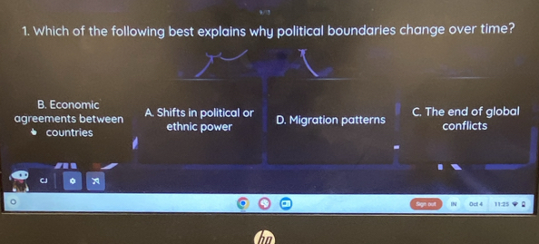 Which of the following best explains why political boundaries change over time?
B. Economic
agreements between A. Shifts in political or D. Migration patterns C. The end of global
countries ethnic power conflicts
-
。
a Sign out IN Ocl 4 11:25