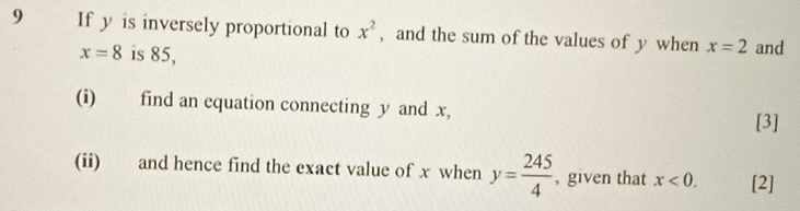 If y is inversely proportional to x^2 , and the sum of the values of y when x=2 and
x=8 is 85, 
(i) find an equation connecting y and x, 
[3] 
(ii) and hence find the exact value of x when y= 245/4  , given that x<0</tex>. [2]