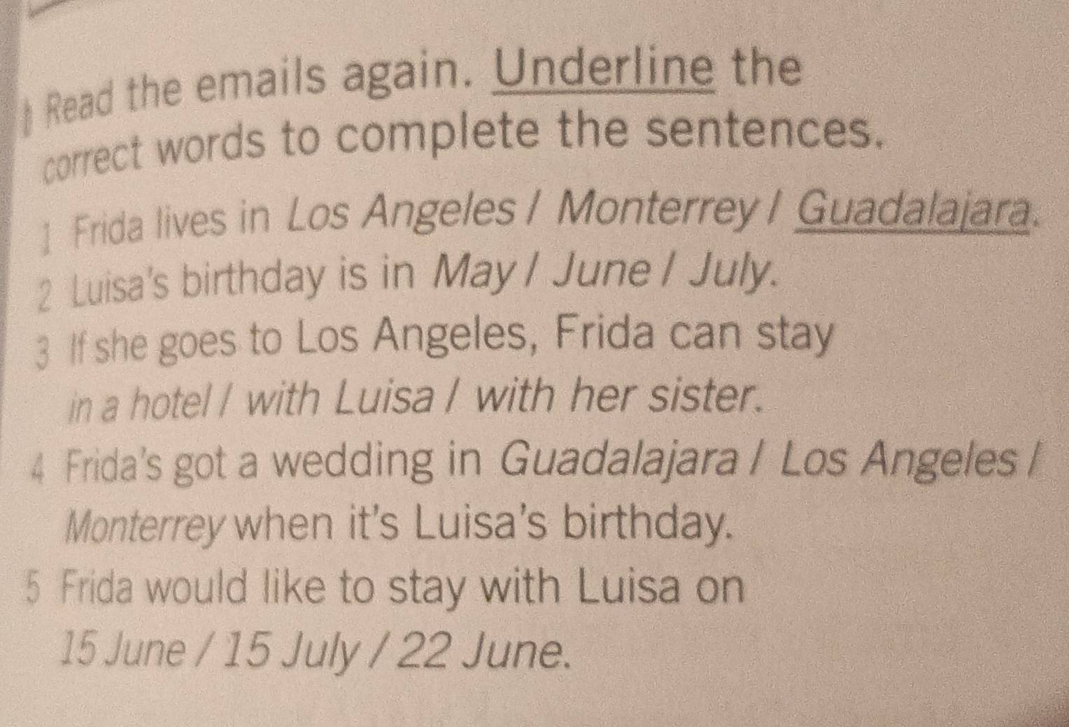 Read the emails again. Underline the 
correct words to complete the sentences. 
] Frida lives in Los Angeles / Monterrey / Guadalajara. 
2 Luisa's birthday is in May / June / July. 
3 If she goes to Los Angeles, Frida can stay 
in a hotel I with Luisa I with her sister. 
4 Frida's got a wedding in Guadalajara / Los Angeles / 
Monterrey when it's Luisa's birthday. 
5 Frida would like to stay with Luisa on
15 June / 15 July / 22 June.