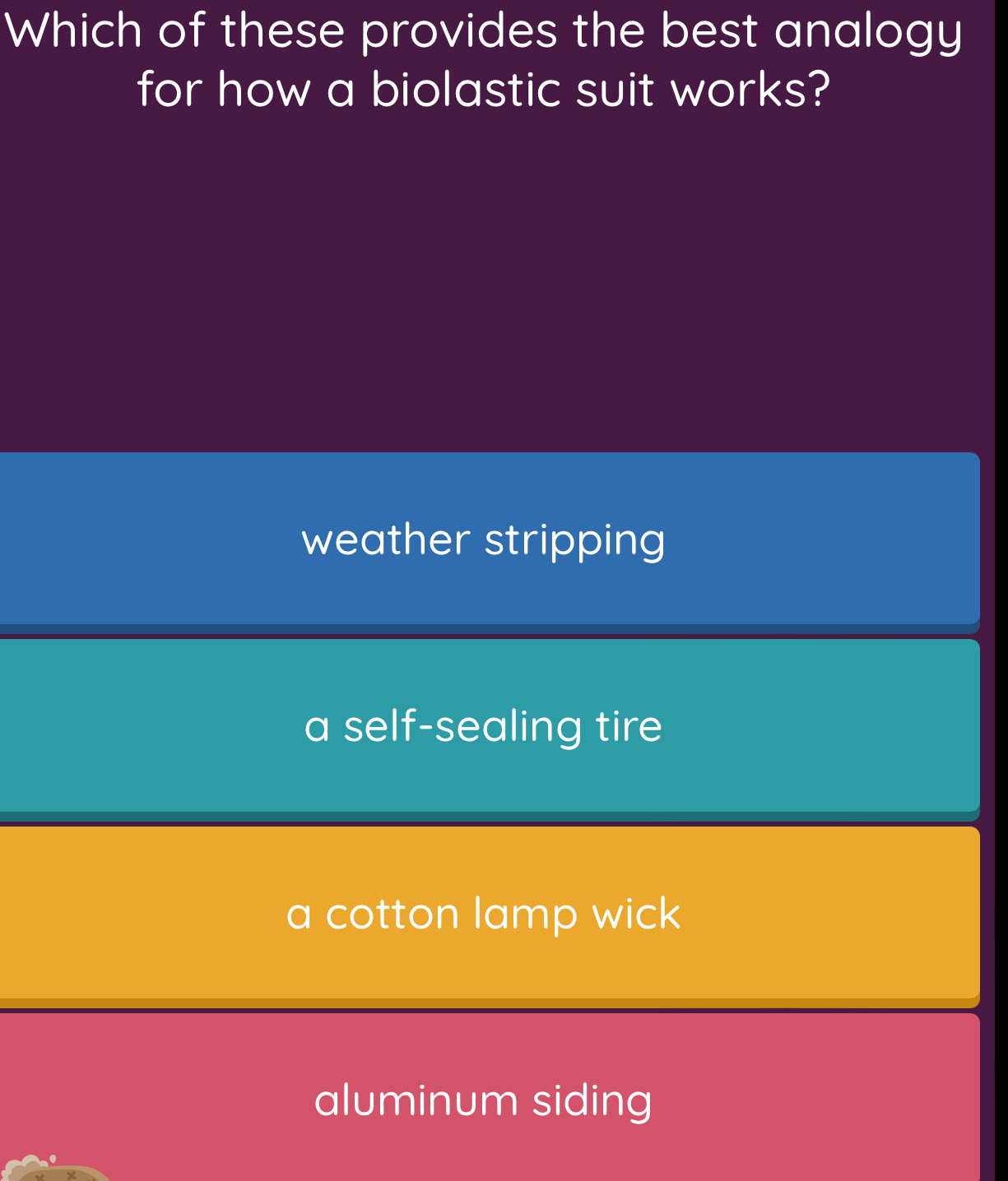 Which of these provides the best analogy
for how a biolastic suit works?
weather stripping
a self-sealing tire
a cotton lamp wick
aluminum siding