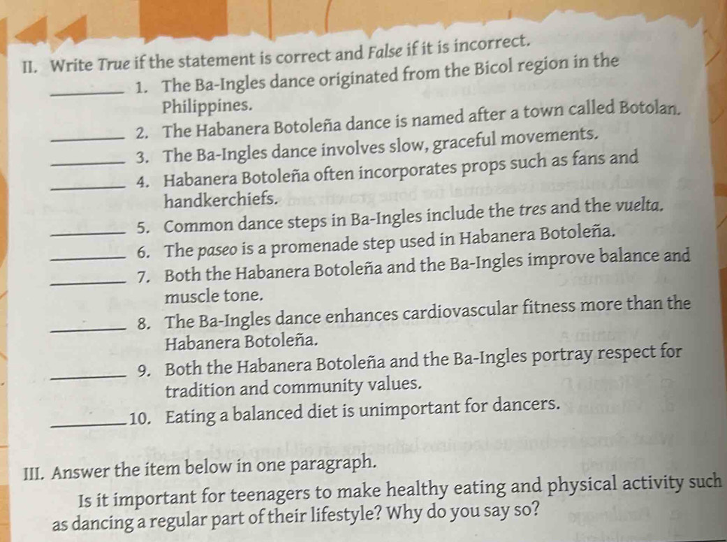 Write True if the statement is correct and False if it is incorrect. 
_1. The Ba-Ingles dance originated from the Bicol region in the 
Philippines. 
2. The Habanera Botoleña dance is named after a town called Botolan. 
_3. The Ba-Ingles dance involves slow, graceful movements. 
_4. Habanera Botoleña often incorporates props such as fans and 
handkerchiefs. 
_5. Common dance steps in Ba-Ingles include the tres and the vuelta. 
6. The paseo is a promenade step used in Habanera Botoleña. 
_7. Both the Habanera Botoleña and the Ba-Ingles improve balance and 
muscle tone. 
_8. The Ba-Ingles dance enhances cardiovascular fitness more than the 
Habanera Botoleña. 
_9. Both the Habanera Botoleña and the Ba-Ingles portray respect for 
tradition and community values. 
_10. Eating a balanced diet is unimportant for dancers. 
III. Answer the item below in one paragraph. 
Is it important for teenagers to make healthy eating and physical activity such 
as dancing a regular part of their lifestyle? Why do you say so?