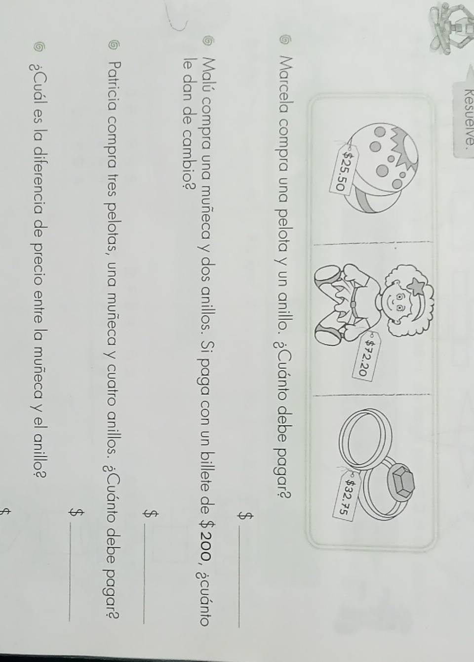 Kesuelve. 
Marcela compra una pelota y un anillo. ¿Cuánto debe pagar? 
_$ 
Malú compra una muñeca y dos anillos. Si paga con un billete de $200, ¿cuánto 
le dan de cambio? 
_$ 
Patricia compra tres pelotas, una muñeca y cuatro anillos. ¿Cuánto debe pagar? 
_$ 
¿Cuál es la diferencia de precio entre la muñeca y el anillo? 
$