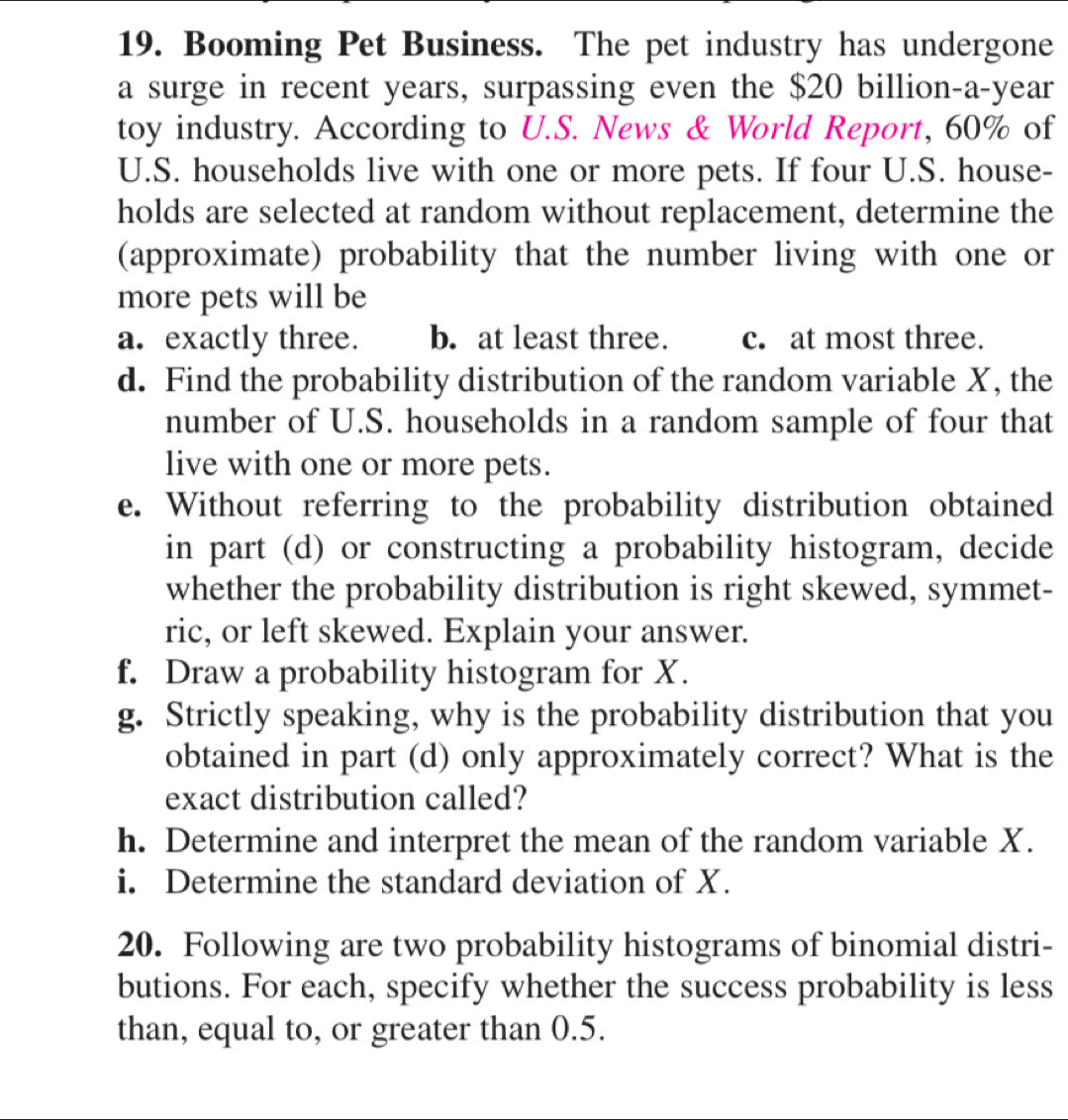 Booming Pet Business. The pet industry has undergone
a surge in recent years, surpassing even the $20 billion-a-year
toy industry. According to U.S. News & World Report, 60% of
U.S. households live with one or more pets. If four U.S. house-
holds are selected at random without replacement, determine the
(approximate) probability that the number living with one or
more pets will be
a. exactly three. b. at least three. c. at most three.
d. Find the probability distribution of the random variable X, the
number of U.S. households in a random sample of four that
live with one or more pets.
e. Without referring to the probability distribution obtained
in part (d) or constructing a probability histogram, decide
whether the probability distribution is right skewed, symmet-
ric, or left skewed. Explain your answer.
f. Draw a probability histogram for X.
g. Strictly speaking, why is the probability distribution that you
obtained in part (d) only approximately correct? What is the
exact distribution called?
h. Determine and interpret the mean of the random variable X.
i. Determine the standard deviation of X.
20. Following are two probability histograms of binomial distri-
butions. For each, specify whether the success probability is less
than, equal to, or greater than 0.5.