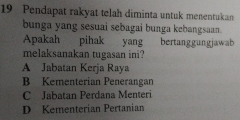 Pendapat rakyat telah diminta untuk menentukan
bunga yang sesuai sebagai bunga kebangsaan.
Apakah pihak yang bertanggungjawab
melaksanakan tugasan ini?
A Jabatan Kerja Raya
B Kementerian Penerangan
C Jabatan Perdana Menteri
D Kementerian Pertanian