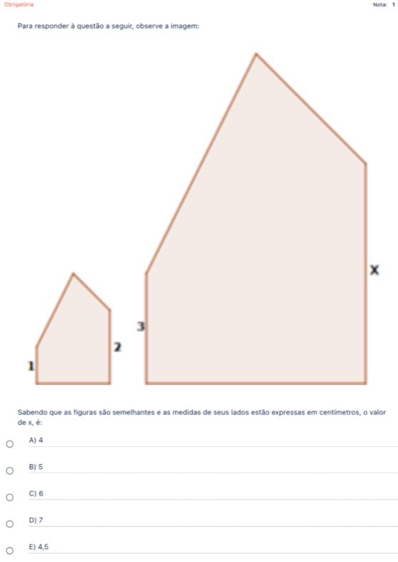 Obrigatória Nota: 1
Para responder à questão a seguir, observe a imagem:
Sabendo que as figuras são semelhantes e as medidas de seus lados estão expressas em centímetros, o valor
de x, é:
A) 4
B) 5
C) 6
D) 7
E) 4,5