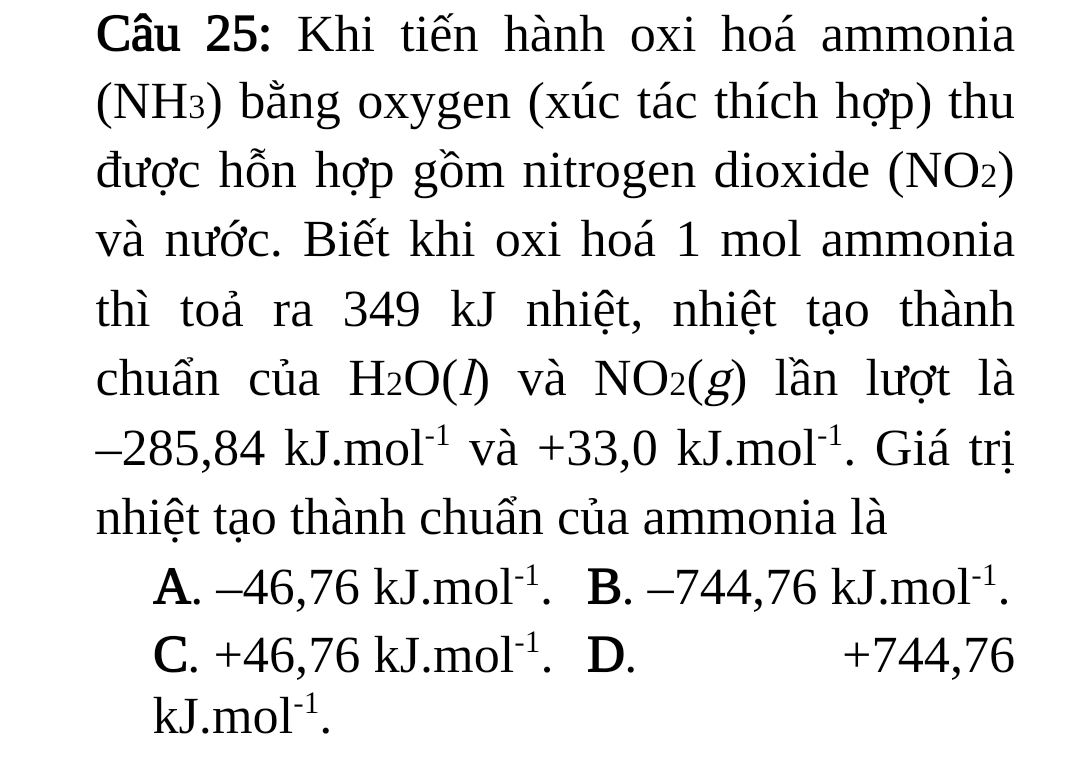 Khi tiến hành oxi hoá ammonia
(NH₃) bằng oxygen (xúc tác thích hợp) thu
được hỗn hợp gồm nitrogen dioxide (NO2)
và nước. Biết khi oxi hoá 1 mol ammonia
thì toả ra 349 kJ nhiệt, nhiệt tạo thành
chuẩn của H_2O(1) 00 và NO_2(g) lần lượt là
-285,84kJ.mol^(-1) va+33,0kJ.mol^(-1). Giá trị
nhiệt tạo thành chuẩn của ammonia là
A. -46,76kJ.mol^(-1). B. −74 4 76kJ.mol^(-1).
C. +46,76kJ.mol^(-1). D. +744,76
kJ. mol^(-1).