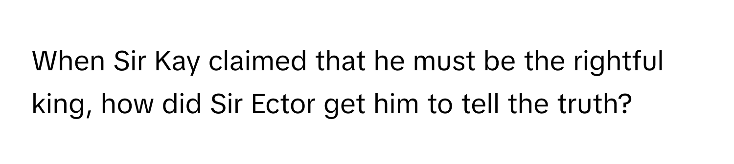 When Sir Kay claimed that he must be the rightful king, how did Sir Ector get him to tell the truth?