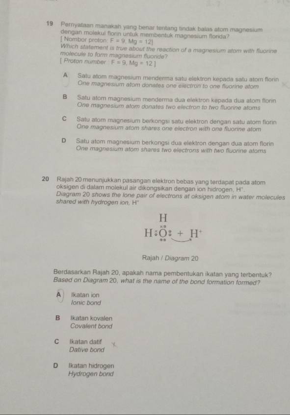 Pernyataan manakah yang benar tentang tindak balas atom magnesium
dengan molekui florin untuk membentuk magnesium flonda?
[ Nombor proton F=9, Mg=12]
Which statement is true about the reaction of a magnesium atom with fluorine
molecule to form magnesium fluoride?
[ Proton number F=9, Mg=12]
A Satu atom magnesium menderma satu elektron kepada satu atom florin
One magnesium atom donates one electron to one fluorine atom
B Satu ator magnesium menderma dua elektron kepada dua atom florin
One magnesium atom donates two electron to two fluorine atoms
C Satu atom magnesium berkongsi satu elektron dengan satu atom florin
One magnesium atom shares one electron with one fluonne atom
D Satu atom magnesium berkongsi dua elektron dengan dua atom florin
One magnesium atom shares two electrons with two fluorine atoms
20 Rajah 20 menunjukkan pasangan elektron bebas yang terdapat pada atom
oksigen di dalam molekul air dikongsikan dengan ion hidrogen, H *.
Diagram 20 shows the lone pair of electrons at oksigen atom in water molecules
shared with hydrogen ion, H"
beginarrayr H HiO:+H^+endarray
Rajah / Diagram 20
Berdasarkan Rajah 20, apakah nama pembentukan ikatan yang terbentuk?
Based on Diagram 20, what is the name of the bond formation formed?
A Ikatan ion
lonic bond
B Ikatan kovalen
Covalent bond
C Ikatan datif
Dative bond
D Ikatan hidrogen
Hydrogen bond