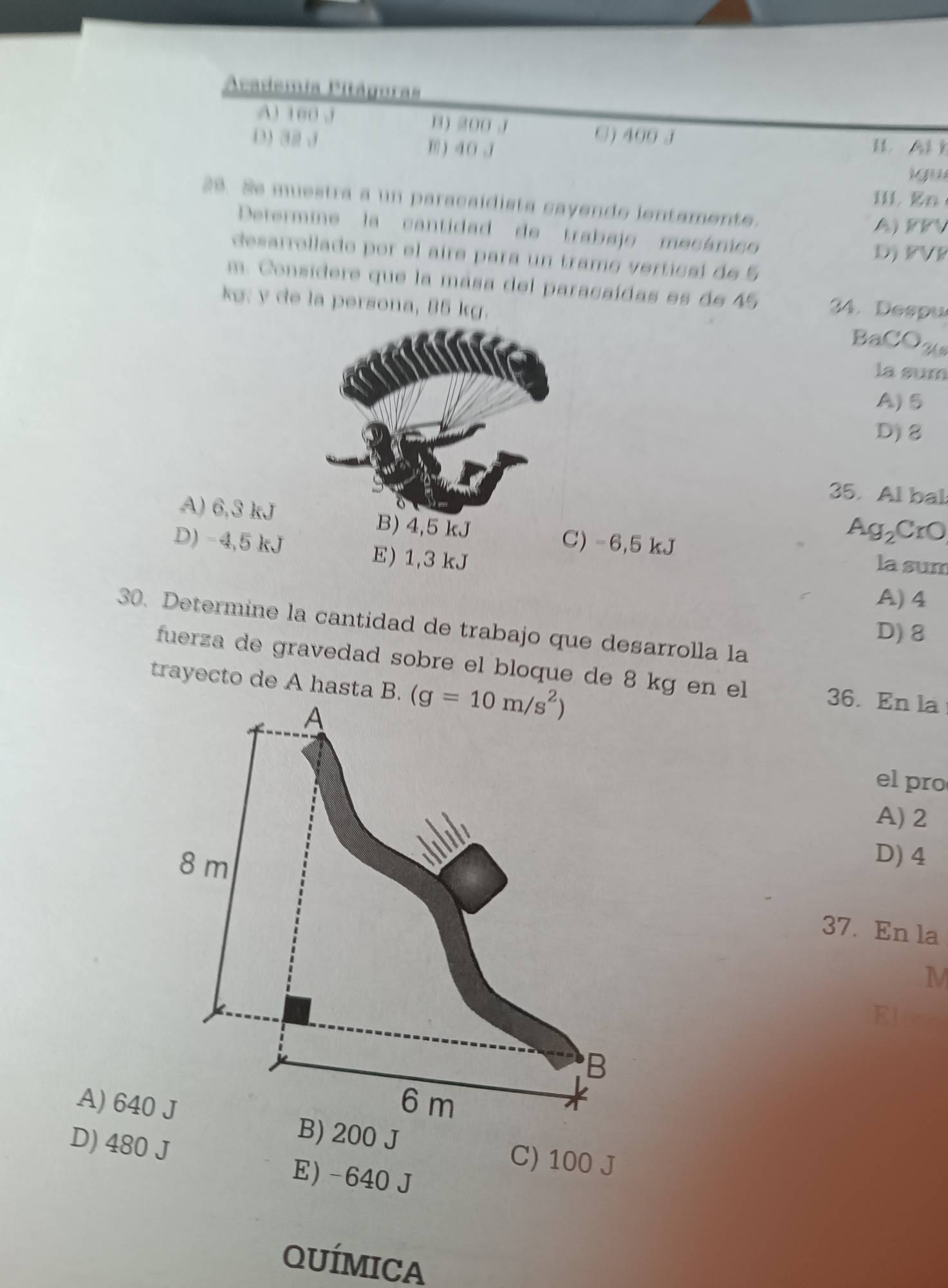 Academia Pitágoras
A) 100 J B) 200 J □) 400 J
D) 32 J B) 40 J l   
i gu
II1 En
29. Se muestra a un paracaidista cayende ientamente.
A) PFV
Determine la cantidad de trabajo mecánico
D) FVF
desarrollado por el aire para un tramo verticaí de 5
m. Considere que la mása del paracaídas es de 45 34. Despu
kg: y de la persona, 85 kg. BaCOA
la sum
A)5
D)8
35. Al bal
A) 6,3 kJ B) 4,5 kJ C) -6,5 kJ
Ag_2CrO
D) -4,5 kJ E) 1,3 kJ
la sum
A) 4
30. Determine la cantidad de trabajo que desarrolla la
D) 8
fuerza de gravedad sobre el bloque de 8 kg en el
trayecto de A hasta B. 
36. En la
el pro
A) 2
D) 4
37. En la
A) 640B) 200 J
C) 100 J
D) 480 J E) -640 J
QUÍMICA