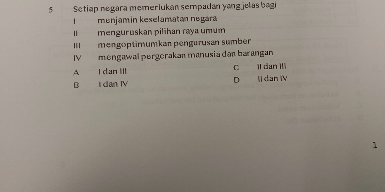 Setiap negara memerlukan sempadan yang jelas bagi
menjamin keselamatan negara
I menguruskan pilihan raya umum
III mengoptimumkan pengurusan sumber
IV mengawal pergerakan manusia dan barangan
A I dan III C II dan III
B I dan IV D II dan IV
1