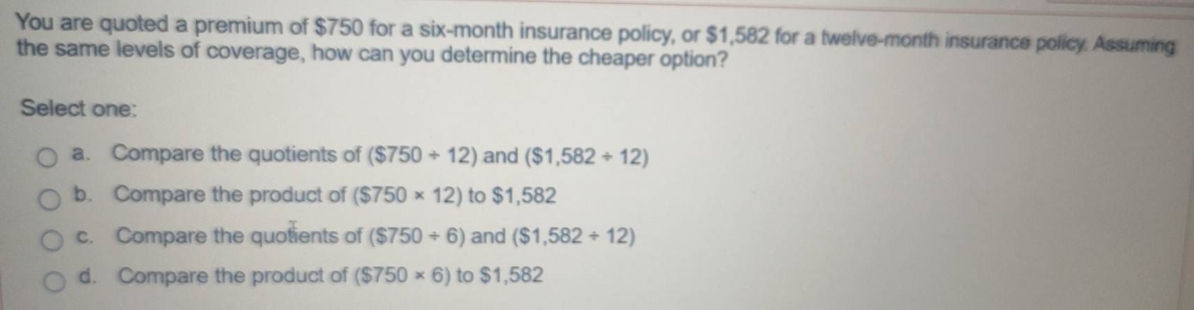 You are quoted a premium of $750 for a six-month insurance policy, or $1,582 for a twelve-month insurance policy. Assuming
the same levels of coverage, how can you determine the cheaper option?
Select one:
a. Compare the quotients of ($750/ 12) and ($1,582/ 12)
b. Compare the product of ($750* 12) to $1,582
c. Compare the quotients of ($750/ 6) and ($1,582/ 12)
d. Compare the product of ($750* 6) to $1,582