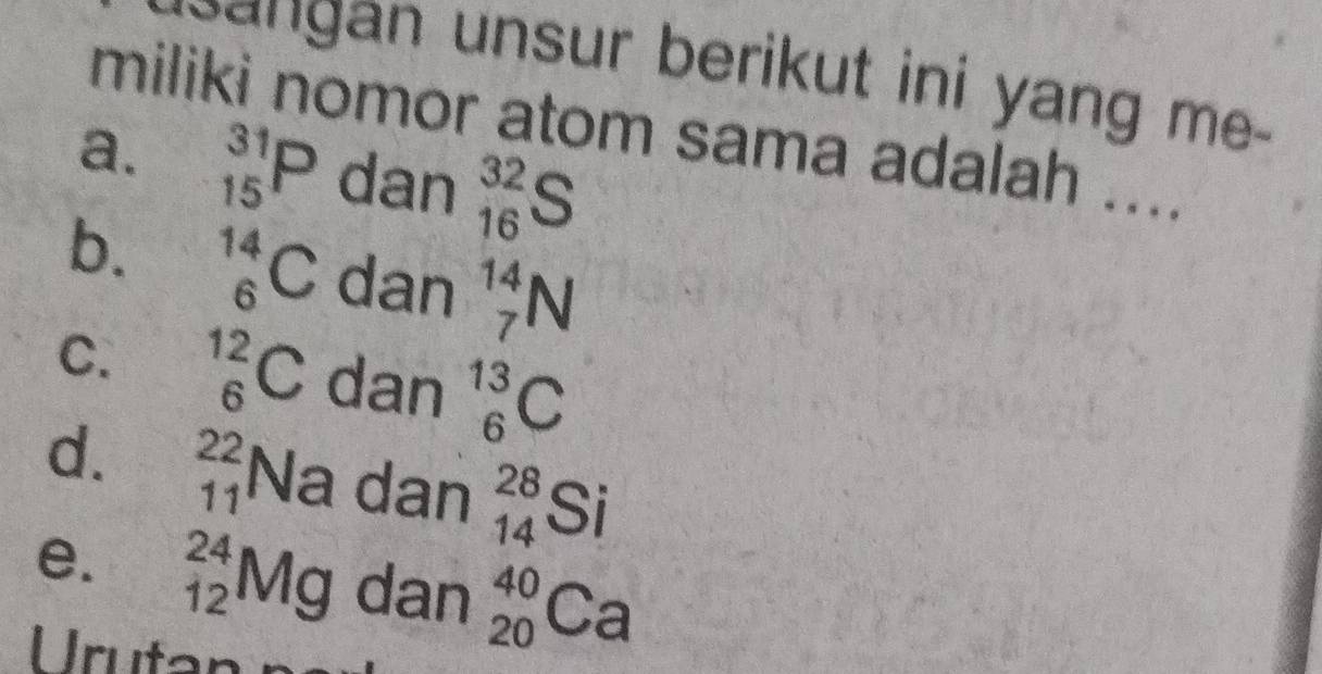 gan unsur berikut ini yang me .
miliki nomor atom sama adalah ....
a. _(15)^(31)P dan _(16)^(32)S
b. _6^((14)C dan _7^(14)N
C. _6^(12)C dan _6^(13)C
d. beginarray)r 22 11endarray Na dan _(14)^(28)Si
e. _(12)^(24)Mg dan _(20)^(40)Ca
Urutan