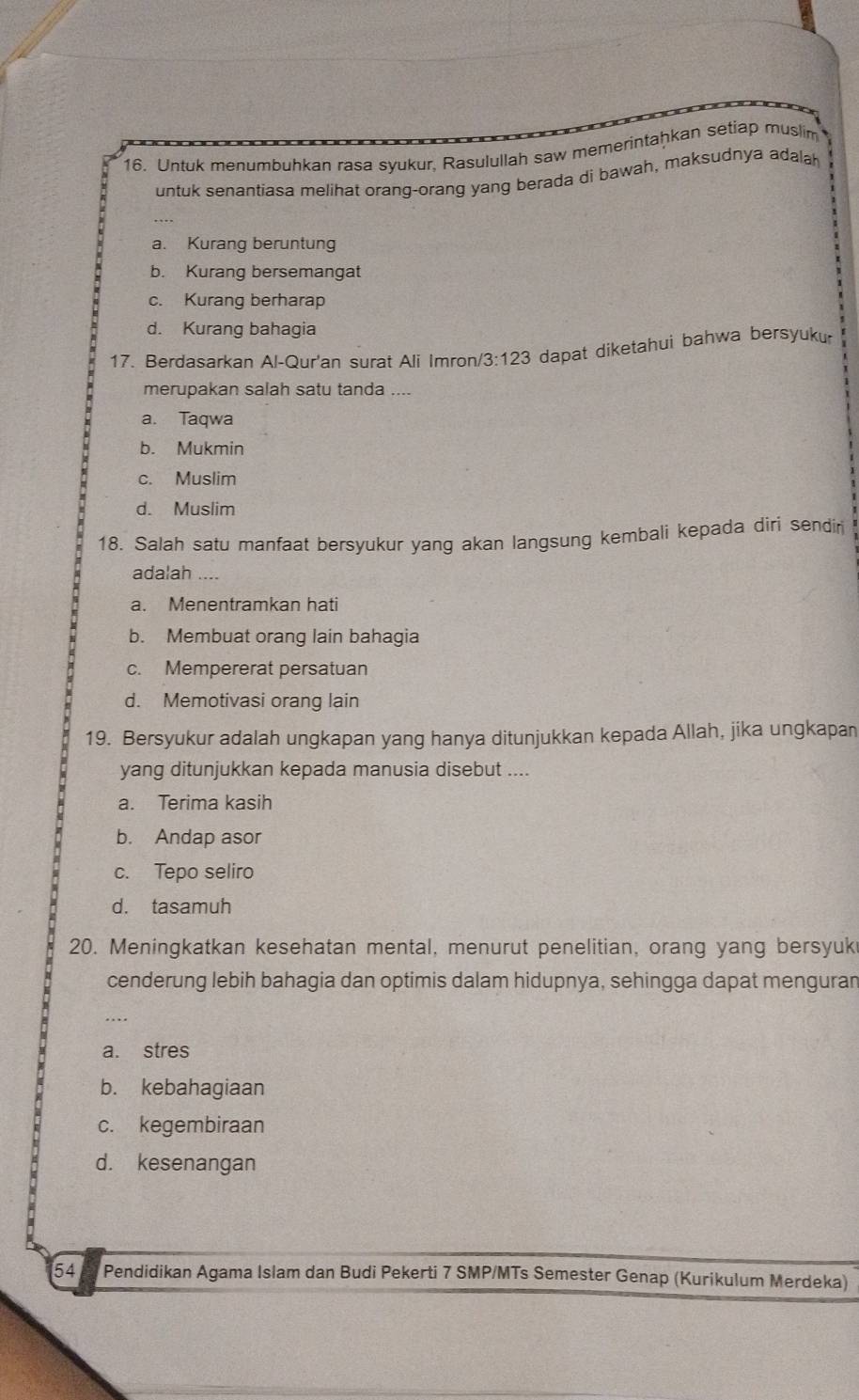 Untuk menumbuhkan rasa syukur, Rasulullah saw memerintaḫkan setiap muslim
untuk senantiasa melihat orang-orang yang berada di bawah, maksudnya adalah
a. Kurang beruntung
b. Kurang bersemangat
c. Kurang berharap
d. Kurang bahagia
17. Berdasarkan Al-Qur'an surat Ali Imron /3:123 dapat diketahui bahwa bersyuk.
merupakan salah satu tanda ....
a. Taqwa
b. Mukmin
c. Muslim
d. Muslim
18. Salah satu manfaat bersyukur yang akan langsung kembali kepada diri sendir
adalah ....
a. Menentramkan hati
b. Membuat orang lain bahagia
c. Mempererat persatuan
d. Memotivasi orang lain
19. Bersyukur adalah ungkapan yang hanya ditunjukkan kepada Allah, jika ungkapan
yang ditunjukkan kepada manusia disebut ....
a. Terima kasih
b. Andap asor
c. Tepo seliro
d. tasamuh
20. Meningkatkan kesehatan mental, menurut penelitian, orang yang bersyuk
cenderung lebih bahagia dan optimis dalam hidupnya, sehingga dapat menguran
_
a. stres
b. kebahagiaan
c. kegembiraan
d. kesenangan
54 t Pendidikan Agama Islam dan Budi Pekerti 7 SMP/MTs Semester Genap (Kurikulum Merdeka)