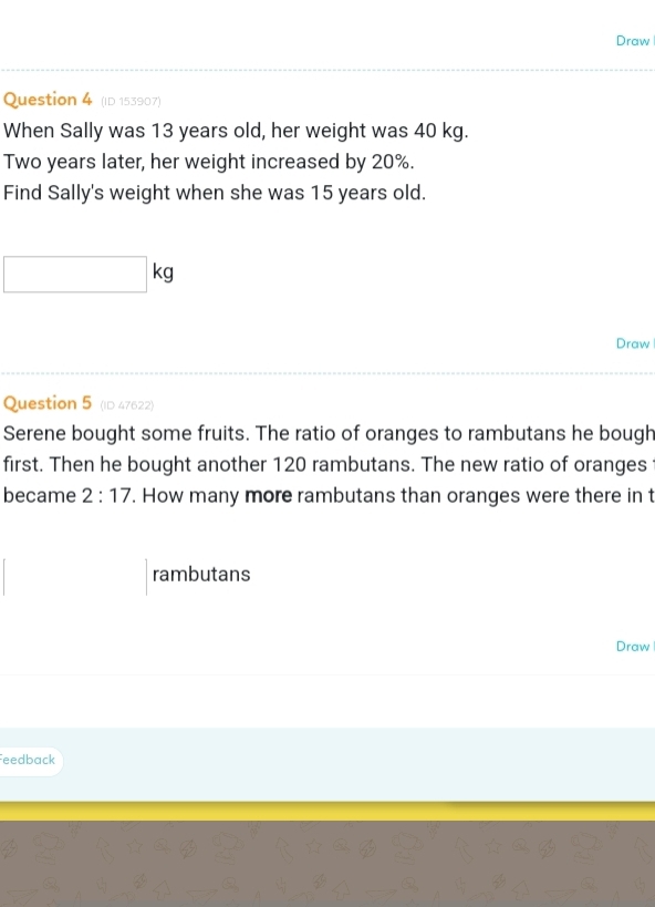 Draw 
Question 4 (ID 153907) 
When Sally was 13 years old, her weight was 40 kg.
Two years later, her weight increased by 20%. 
Find Sally's weight when she was 15 years old. 
k 
Draw 
Question 5 (ID 47622) 
Serene bought some fruits. The ratio of oranges to rambutans he bough 
first. Then he bought another 120 rambutans. The new ratio of oranges 
became 2:17. How many more rambutans than oranges were there in t 
rambutans 
Draw 
eedback