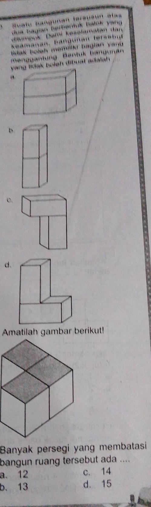 、 Suatu hangunan tersušún alas
dua bagian berbentuk balok yang 
iimpuk Dami keselamatan dan
keamanan, Bangünan fersebuf
tak boleh memiliki bagian yanu 
menggantung Bentuk bangunan
yidak bolsh dibuat adalah .
b.
C.
d.
Amatilah gambar berikut!
Banyak persegi yang membatasi
bangun ruang tersebut ada ....
a. 12 c. 14
b. 13 d. 15