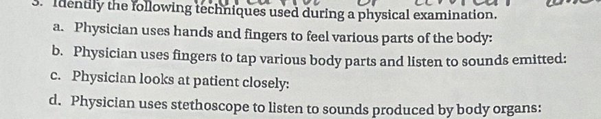 Identily the following techniques used during a physical examination.
a. Physician uses hands and fingers to feel various parts of the body:
b. Physician uses fingers to tap various body parts and listen to sounds emitted:
c. Physician looks at patient closely:
d. Physician uses stethoscope to listen to sounds produced by body organs: