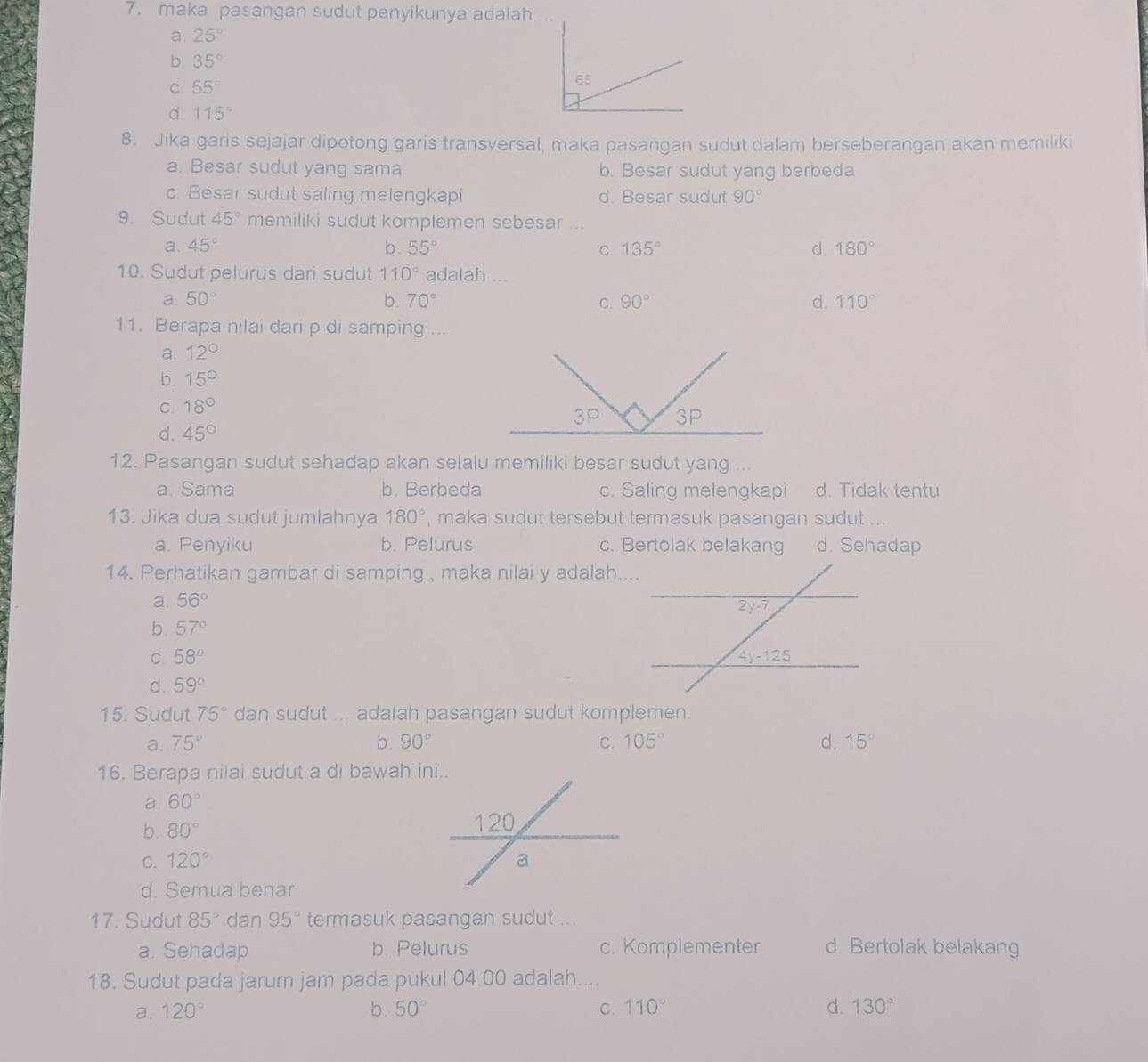maka pasangan sudut penyikunya adalah
a. 25°
b 35°
C. 55°
d 115°
8. Jika garis sejajar dipotong garis transversal, maka pasangan sudut dalam berseberangan akan memiliki
a. Besar sudut yang sama b. Besar sudut yang berbeda
c. Besar sudut saling melengkapi d. Besar sudut 90°
9. Sudut 45° memiliki sudut komplemen sebesar ...
a. 45° b 55° C. 135° d. 180°
10. Sudut pelurus dari sudut 110° adalah ...
a. 50° b. 70° C. 90° d. 110°
11. Berapa nilai dari p di samping ...
a. 12°
b. 15°
C. 18°
d. 45°
12. Pasangan sudut sehadap akan selalu memiliki besar sudut yang ...
a. Sama b. Berbeda c. Saling melengkapi d. Tidak tentu
13. Jika dua sudut jumlahnya 180° , maka sudut tersebut termasuk pasangan sudut ...
a. Penyiku b. Pelurus c. Bertolak belakang d. Sehadap
14. Perhatikan gambar di samping , maka nilai y adalah....
a. 56°
b. 57°
C. 58°
d. 59°
15. Sudut 75° dan sudut ... adalah pasangan sudut komplemen.
a. 75° b. 90° C. 105° d. 15°
16. Berapa nilai sudut a di bawah ini..
a. 60°
b. 80°
C. 120°
d. Semua benar
17. Sudut 85° dan 95° termasuk pasangan sudut ...
a. Sehadap b. Pelurus c. Komplementer d. Bertolak belakang
18. Sudut pada jarum jam pada pukul 04.00 adalah....
a. 120° b. 50° C. 110° d. 130°