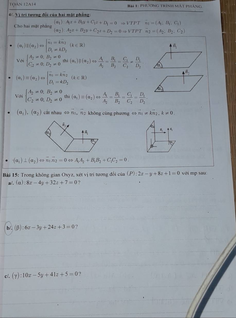 1Qán 12A14  Bài 1: phương trình mặt pháng
4/. Vị trí tương đối của hai mặt phẳng:
Cho hai mặt phẳng (alpha _1):A_1x+B_1y+C_1z+D_1=0Rightarrow VT PT overline n_1=(A_1;B_1;C_1)
(alpha _2):A_2x+B_2y+C_2z+D_2=0Rightarrow VT PT overline n_2=(A_2;B_2;C_2)
(a_1)||(a_2)Leftrightarrow beginarrayl overline n_1=koverline n_2 D_1!= kD_2endarray. (k∈ R)
Với beginarrayl A_2!= 0;B_2!= 0 C_2!= 0;D_2!= 0endarray. thì (alpha _1)parallel (alpha _2) ⇔ frac A_1A_2=frac B_1B_2=frac C_1C_2!= frac D_1D_2
(alpha _1)equiv (alpha _2)Leftrightarrow beginarrayl overline n_1=kvector n_2 D_1=kD_2endarray. (k∈ R)
Với beginarrayl A_2!= 0;B_2!= 0 C_2!= 0;D_2!= 0endarray. thi (alpha _1)equiv (alpha _2)Leftrightarrow frac A_1A_2=frac B_1B_2=frac C_1C_2=frac D_1D_2.
(alpha _1),(alpha _2) cắt nhau Leftrightarrow vector n_1,vector n_2 không cùng phương ⇔ vector n_1!= kvector n_2,k!= 0.
a
vector n_2 4^(overline n)_1
overline (a,
-(alpha _1)⊥ (alpha _2)Leftrightarrow overline n_1.overline n_2=0Leftrightarrow A_1A_2+B_1B_2+C_1C_2=0.
Bài 15: Trong không gian Oxyz, xét vị trí tương đối của r (P):2x-y+8z+1=0 với mp sau:
a/.(α): 8x-4y+32z+7=0 ?
b/. (β): 6x-3y+24z+3=0 ?
c/. (gamma ):10x-5y+41z+5=0 ?