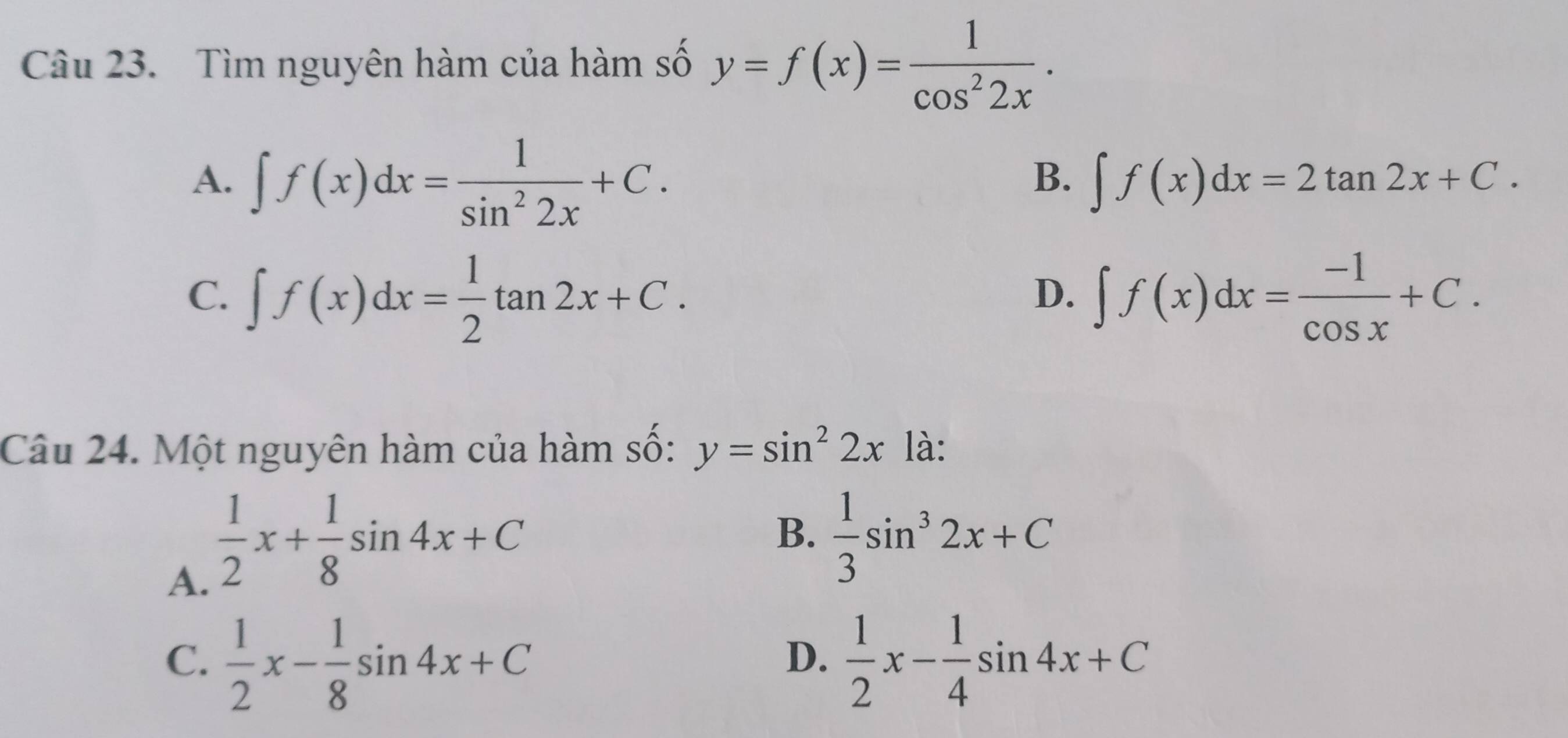 Tìm nguyên hàm của hàm số y=f(x)= 1/cos^22x .
B.
A. ∈t f(x)dx= 1/sin^22x +C. ∈t f(x)dx=2tan 2x+C.
C. ∈t f(x)dx= 1/2 tan 2x+C. ∈t f(x)dx= (-1)/cos x +C. 
D.
Câu 24. Một nguyên hàm của hàm số: y=sin^22x là:
A.  1/2 x+ 1/8 sin 4x+C
B.  1/3 sin^32x+C
C.  1/2 x- 1/8 sin 4x+C  1/2 x- 1/4 sin 4x+C
D.