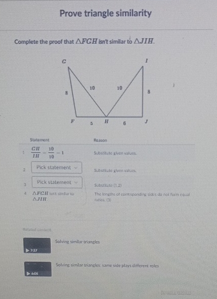 Prove triangle similarity 
Complete the proof that △ FGH Isn't similar to △ JIH. 
Statement Reason 
1  CH/IH = 10/10 =1 Substitute given values. 
2 Pick statement Substitute given vatues. 
3 Pick statement Subistituto (1,2)
4 △ FCH Isn't simillar to The longths of comesponding sides do not form equal
△ JIH ratios. (3) 
Refatest contert 
Solving similar triangles 
75 
Solving similar triangles: same side plays different roles 
> 6:05