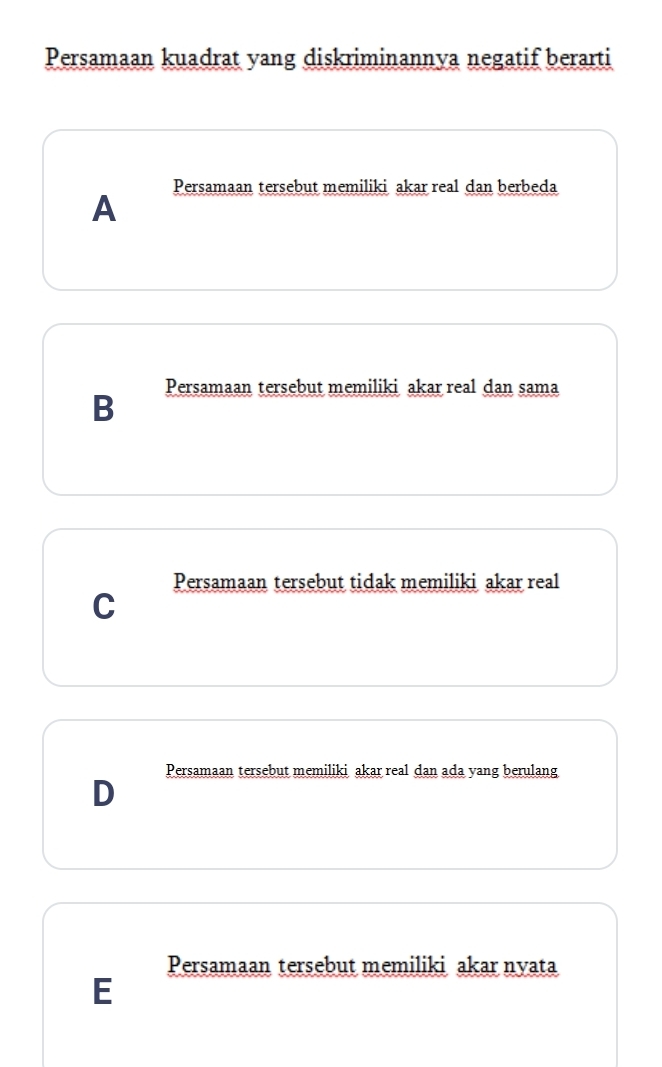 Persamaan kuadrat yang diskriminannya negatif berarti
Persamaan tersebut memiliki akar real dan berbeda
A
Persamaan tersebut memiliki akar real dan sama
B
Persamaan tersebut tidak memiliki akar real
C
Persamaan tersebut memiliki akar real dan ada yang berulang
D
Persamaan tersebut memiliki akar nyata
E