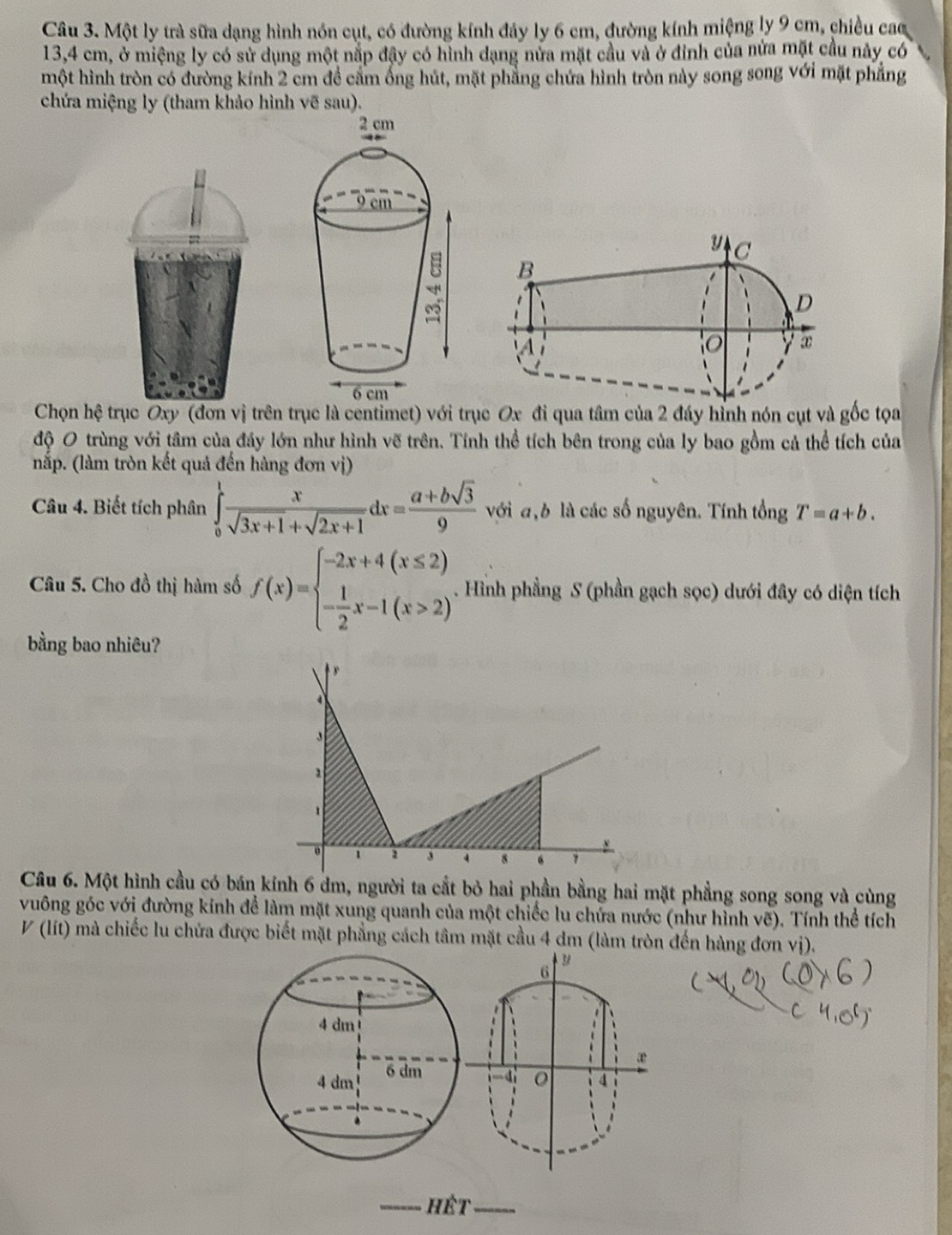 Một ly trà sữa dạng hình nón cụt, có đường kính đảy ly 6 cm, đường kính miệng ly 9 cm, chiều cac
13,4 cm, ở miệng ly có sử dụng một nắp đậy có hình dạng nửa mặt cầu và ở đỉnh của nửa mặt cầu này có
một hình tròn có đường kính 2 cm đề cấm ống hút, mặt phẳng chứa hình tròn này song song với mặt phẳng
chứa miệng ly (tham khảo hình vẽ sau).
Chọn hệ trục Oxy (đơn vị trên trục là centimet) với trục Ox đi qua tâm của 2 đáy hỉnh nón cụt và gốc tọa
độ O trùng với tâm của đáy lớn như hình vẽ trên. Tính thể tích bên trong của ly bao gồm cả thể tích của
nắp. (làm tròn kết quả đến hàng đơn vị)
Câu 4. Biết tích phân ∈tlimits _0^(1frac x)sqrt(3x+1)+sqrt(2x+1)dx= (a+bsqrt(3))/9  với a,b là các số nguyên. Tính tổng T=a+b.
Câu 5. Cho đồ thị hàm số f(x)=beginarrayl -2x+4(x≤ 2) - 1/2 x-1(x>2)endarray.. Hình phầng S (phần gạch sọc) dưới đây có diện tích
bằng bao nhiêu?
Câu 6. Một hình cầu có bán kính 6 dm, người ta cắt bỏ hai phần bằng hai mặt phẳng song song và cùng
vuông góc với đường kính để làm mặt xung quanh của một chiếc lu chứa nước (như hình vẽ). Tính thể tích
V(lit) 0 mà chiếc lu chứa được biết mặt phẳng cách tâm mặt cầu 4 dm (làm tròn đến hàng đơn vị).
6
æ
-4 4
_hết_