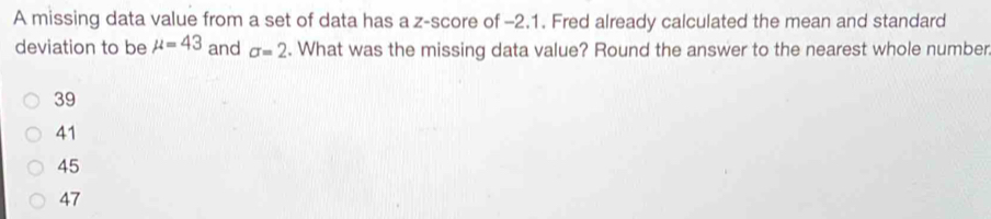 A missing data value from a set of data has a z-score of -2.1. Fred already calculated the mean and standard
deviation to be mu =43 and sigma =2. What was the missing data value? Round the answer to the nearest whole number
39
41
45
47