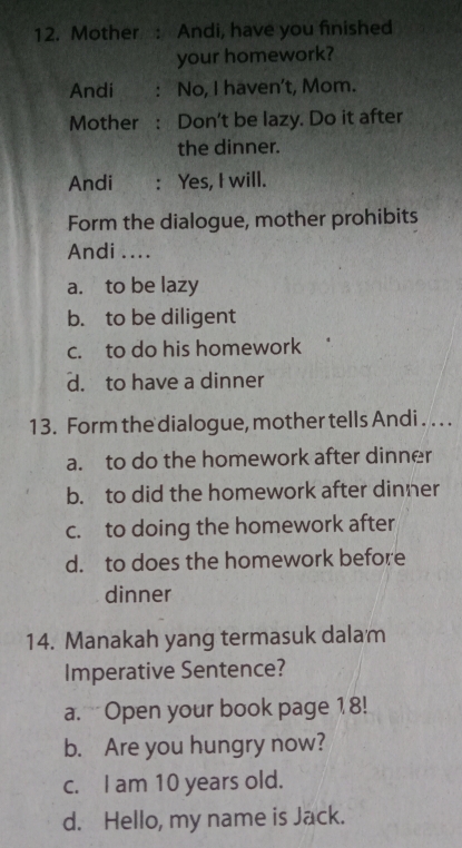 Mother: Andi, have you finished
your homework?
Andi : No, I haven't, Mom.
Mother : Don't be lazy. Do it after
the dinner.
Andi : Yes, I will.
Form the dialogue, mother prohibits
Andi ....
a. to be lazy
b. to be diligent
c. to do his homework
d. to have a dinner
13. Form the dialogue, mother tells Andi . . . .
a. to do the homework after dinner
b. to did the homework after dinner
c. to doing the homework after
d. to does the homework before
dinner
14. Manakah yang termasuk dalam
Imperative Sentence?
a. Open your book page 18!
b. Are you hungry now?
c. I am 10 years old.
d. Hello, my name is Jack.