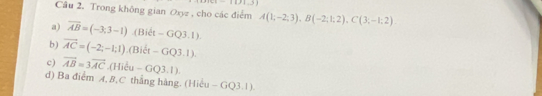 Trong không gian Oxyz , cho các điểm A(1;-2;3), B(-2;1;2), C(3;-1;2). 
a) overline AB=(-3;3-1).(Biết - GQ3 .1 
b) vector AC=(-2;-1;1).(Biểt - GQ3.1). 
c) vector AB=3vector AC.(Hiểu - GQ3.1). 
d) Ba điểm A, B, C thẳng hàng. (Hiều - GQ3.1).