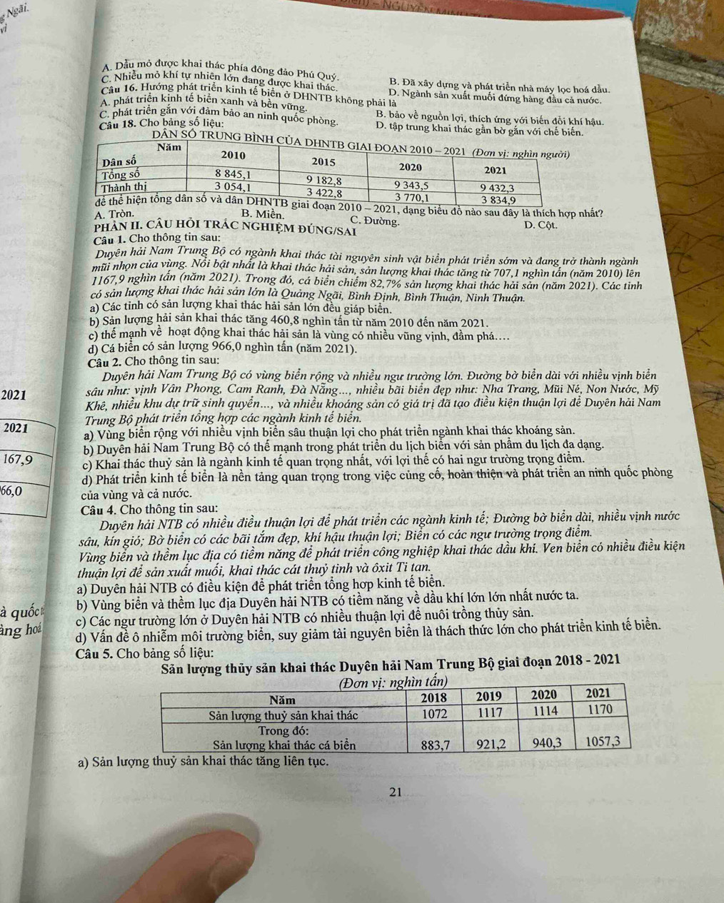 Ngãi.
vi
A. Dầu mỏ được khai thác phía đông đảo Phú Quý.
C. Nhiều mỏ khí tự nhiên lớn đang được khai thác B. Đã xây dựng và phát triển nhà máy lọc hoá dầu.
Câu 16. Hướng phát triển kinh tế biển ở DHNTB không phải là D. Ngành sản xuất muối đứng hàng đầu cả nước.
A. phát triển kinh tế biên xanh và bên vững.
C. phát triển gắn với đảm bảo an ninh quốc phòng  B. bảo về nguồn lợi, thích ứng với biến đồi khí hậu.
Câu 18. Cho bảng số liệu: D. tập trung khai thác gần bờ gắn với chế biến.
DÂN SÓ TRUNG BÌNH 
2010 - 2021, dạng biểu đồ nào sau đây là thích hợp nhất?
A. Tròn. B. Miền. D. Cột.
C. Đường.
PHAN II. CÂU HỘI TRÁC NGHIỆM ĐÚNG/SAI
Câu 1. Cho thông tin sau:
Duyên hải Nam Trung Bộ có ngành khai thác tài nguyên sinh vật biển phát triển sớm và đang trở thành ngành
mũi nhọn của vùng. Nổi bật nhất là khai thác hải sản, sản lượng khai thác tăng từ 707,1 nghìn tần (năm 2010) lên
1167,9 nghìn tần (năm 2021). Trong đó, cá biển chiếm 82,7% sản lượng khai thác hải sản (năm 2021). Các tinh
có sản lượng khai thác hải sản lớn là Quảng Ngãi, Bình Định, Bình Thuận, Ninh Thuận.
a) Các tỉnh có sản lượng khai thác hải sản lớn đều giáp biển.
b) Sản lượng hải sản khai thác tăng 460,8 nghìn tấn từ năm 2010 đến năm 2021.
c) thể mạnh về hoạt động khai thác hải sản là vùng có nhiều vũng vịnh, đầm phá....
d) Cá biển có sản lượng 966,0 nghìn tấn (năm 2021).
Câu 2. Cho thông tin sau:
Duyên hải Nam Trung Bộ có vùng biển rộng và nhiều ngư trường lớn. Đường bờ biển dài với nhiều vịnh biển
2021  sâu như: vịnh Vân Phong, Cam Ranh, Đà Nẵng..., nhiều bãi biển đẹp như: Nha Trang, Mũi Né, Non Nước, Mỹ
Khê, nhiều khu dự trữ sinh quyển..., và nhiều khoáng sản có giá trị đã tạo điều kiện thuận lợi để Duyên hải Nam
Trung Bộ phát triển tổng hợp các ngành kinh tế biển.
2021 a) Vùng biển rộng với nhiều vịnh biển sâu thuận lợi cho phát triển ngành khai thác khoáng sản.
b) Duyễn hải Nam Trung Bộ có thể mạnh trong phát triển du lịch biển với sản phầm du lịch đa dạng.
167,9 c) Khai thác thuỷ sản là ngành kinh tế quan trọng nhất, với lợi thế có hai ngư trường trọng điểm.
d) Phát triển kinh tế biển là nền tảng quan trọng trong việc củng cố, hoàn thiện và phát triển an ninh quốc phòng
66,0 của vùng và cả nước.
Câu 4. Cho thông tin sau:
Duyên hải NTB có nhiều điều thuận lợi để phát triển các ngành kinh tế; Đường bờ biển dài, nhiều vịnh nước
sâu, kín gió; Bờ biển có các bãi tắm đẹp, khí hậu thuận lợi; Biển có các ngư trường trọng điểm.
Vùng biển và thềm lục địa có tiềm năng để phát triển công nghiệp khai thác dầu khi. Ven biển có nhiều điều kiện
thuận lợi để sản xuất muối, khai thác cát thuỷ tinh và ôxit Ti tan.
a) Duyên hải NTB có điều kiện để phát triển tổng hợp kinh tế biển.
b) Vùng biển và thềm lục địa Duyên hải NTB có tiềm năng về dầu khí lớn lớn nhất nước ta.
quốc c) Các ngư trường lớn ở Duyên hải NTB có nhiều thuận lợi để nuôi trồng thủy sản.
àng hoá d) Vấn đề ô nhiễm môi trường biển, suy giảm tài nguyên biển là thách thức lớn cho phát triển kinh tế biển.
Câu 5. Cho bảng số liệu:
Sản lượng thủy sản khai thác Duyên hải Nam Trung Bộ giai đoạn 2018 - 2021
a) Sản l
21