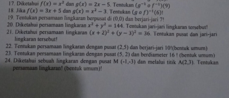 Diketahui f(x)=x^2 dan g(x)=2x-5. Tentukan (g^(-1)of^(-1))(9)
18. Jika f(x)=3x+5 dan g(x)=x^2-3. Tentukan (gcirc f)^-1(6)!
19. Tentukan persamaan lingkaran berpusat di (0,0) dan berjari-jari 7!
20. Diketahui persamaan lingkaran x^2+y^2=144. Tentukan jari-jari lingkaran tersebut! 
21. Diketahui persamaan lingkaran (x+2)^2+(y-3)^2=36. Tentukan pusat dan jari-jari 
lingkaran tersebut! 
22. Tentukan persamaan lingkaran dengan pusat (2,5) dan berjari-jari 10!(bentuk umum) 
23. Tentukan persamaan lingkaran dengan pusat (5,2) dan berdiameter 16! (bentuk umum) 
24. Diketahui sebuah lingkaran dengan pusat M (-1,-3) dan melalui titik A(2,3) Tentukan 
persamaan lingkaran! (bentuk umum)!