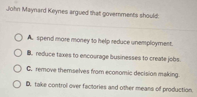 John Maynard Keynes argued that governments should:
A. spend more money to help reduce unemployment.
B. reduce taxes to encourage businesses to create jobs.
C. remove themselves from economic decision making.
D. take control over factories and other means of production.