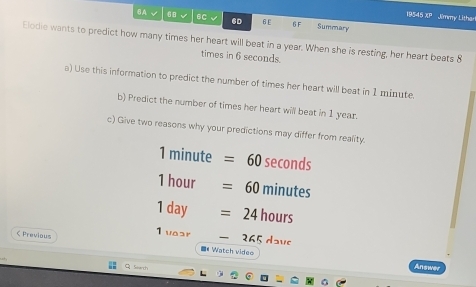 19545 XP Jimmy Lither 
( A √ 68 6C 6D 6£ 6F Summary 
Elodie wants to predict how many times her heart will beat in a year. When she is resting, her heart beats 8
times in 6 seconds. 
a) Use this information to predict the number of times her heart will beat in 1 minute. 
b) Predict the number of times her heart will beat in 1 year. 
c) Give two reasons why your predictions may differ from reality.
1 minute =60 sec on ds
1 hour =60 minute
1 day =24 h ours 
 Previaus 
1 vear 260 davo 
■"Watch video 
Soarth Answer