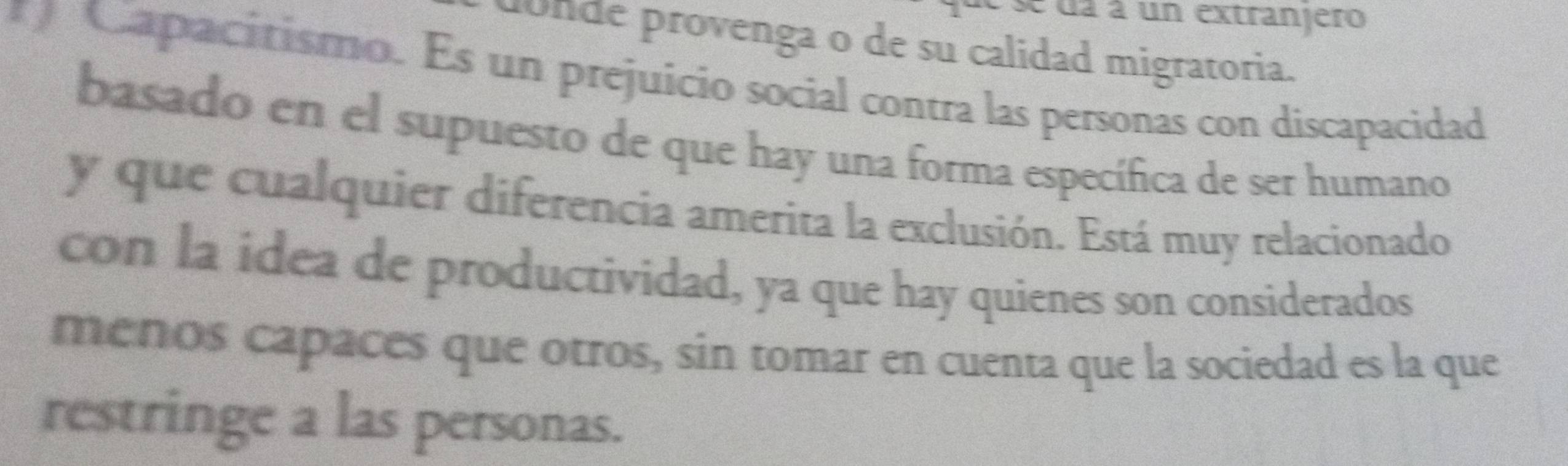 se da à un extranjero 
donde provenga o de su calidad migratoria. 
* Capacitismo. Es un prejuicio social contra las personas con discapacidad 
basado en el supuesto de que hay una forma específica de ser humano 
y que cualquier diferencia amerita la exclusión. Está muy relacionado 
con la idea de productividad, ya que hay quienes son considerados 
menos capaces que otros, sin tomar en cuenta que la sociedad es la que 
restringe a las personas.