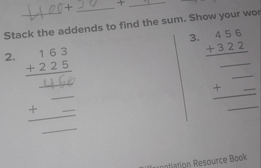 +
_+
Stack the addends to find the sum. Show your wor
3. beginarrayr 456 +322 hline endarray
2. beginarrayr 163 +225 hline endarray __ beginarrayr □  +_  hline □ endarray __
_`
nation Resource Book