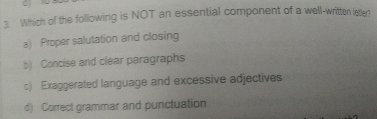 Which of the following is NOT an essential component of a well-written letter?
a) Proper salutation and closing
b) Concise and clear paragraphs
c) Exaggerated language and excessive adjectives
d) Correct grammar and punctuation