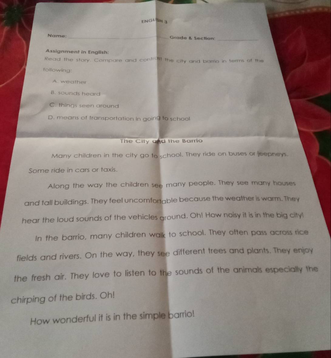 ENGLN 
Name: _Grade & Section:_
Assignment in English:
Read the story. Compare and contr95t the city and barrio in terms of the
following:
A. weather
B. sounds heard
C. things seen around
D. means of transportation in going to school
The City and the Barrio
Many children in the city go to school. They ride on buses or jeepneys.
Some ride in cars or taxis.
Along the way the children see many people. They see many houses
and tall buildings. They feel uncomfortable because the weather is warm. They
hear the loud sounds of the vehicles ground. Oh! How noisy it is in the big city!
In the barrio, many children walk to school. They often pass across rice
fields and rivers. On the way, they see different trees and plants. They enjoy
the fresh air. They love to listen to the sounds of the animals especially the
chirping of the birds. Oh!
How wonderful it is in the simple barrio!