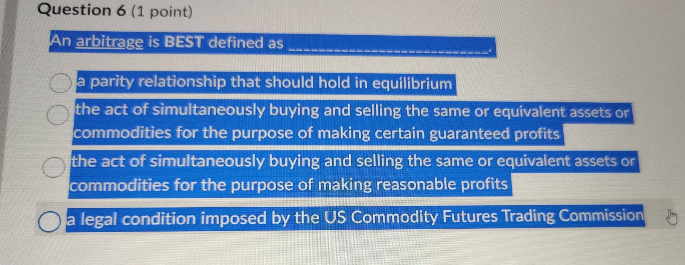 An arbitrage is BEST defined as_
a parity relationship that should hold in equilibrium
the act of simultaneously buying and selling the same or equivalent assets or
commodities for the purpose of making certain guaranteed profits
the act of simultaneously buying and selling the same or equivalent assets or
commodities for the purpose of making reasonable profits
a legal condition imposed by the US Commodity Futures Trading Commission