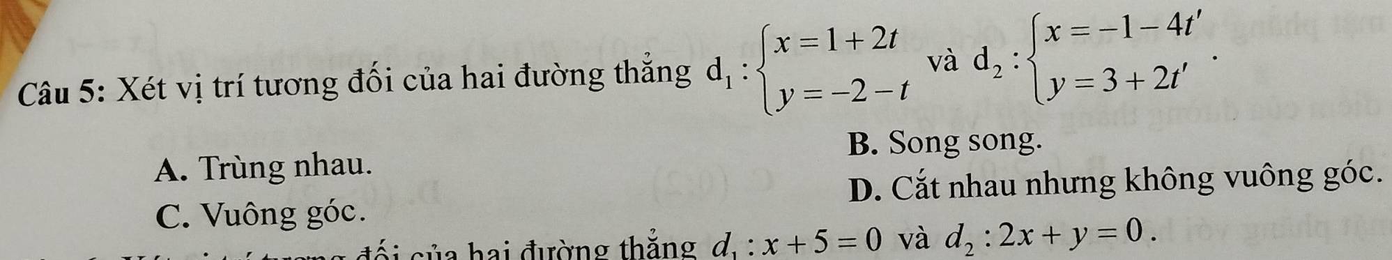 Xét vị trí tương đối của hai đường thắng d_1:beginarrayl x=1+2t y=-2-tendarray. và d_2:beginarrayl x=-1-4t' y=3+2t'endarray..
B. Song song.
A. Trùng nhau.
D. Cắt nhau nhưng không vuông góc.
C. Vuông góc.
si của hai đường thắng d. : x+5=0 và d_2:2x+y=0.