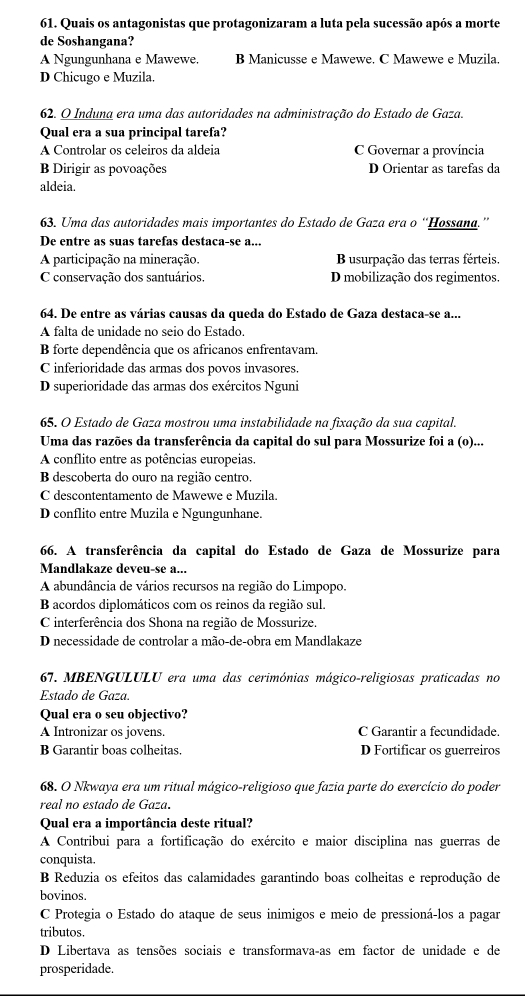 Quais os antagonistas que protagonizaram a luta pela sucessão após a morte
de Soshangana?
A Ngungunhana e Mawewe. B Manicusse e Mawewe. C Mawewe e Muzila.
D Chicugo e Muzila.
62. O Induna era uma das autoridades na administração do Estado de Gaza.
Qual era a sua principal tarefa?
A Controlar os celeiros da aldeia C Governar a província
B Dirigir as povoações D Orientar as tarefas da
aldeia.
63. Uma das autoridades mais importantes do Estado de Gaza era o “Hossana.”
De entre as suas tarefas destaca-se a...
A participação na mineração. B usurpação das terras férteis.
C conservação dos santuários D mobilização dos regimentos.
64. De entre as várias causas da queda do Estado de Gaza destaca-se a...
A falta de unidade no seio do Estado.
B forte dependência que os africanos enfrentavam.
C inferioridade das armas dos povos invasores.
D superioridade das armas dos exércitos Nguni
65. O Estado de Gaza mostrou uma instabilidade na fixação da sua capital.
Uma das razões da transferência da capital do sul para Mossurize foi a (o)...
A conflito entre as potências europeias.
B descoberta do ouro na região centro.
C descontentamento de Mawewe e Muzila.
D conflito entre Muzila e Ngungunhane.
66. A transferência da capital do Estado de Gaza de Mossurize para
Mandlakaze deveu-se a...
A abundância de vários recursos na região do Limpopo.
B acordos diplomáticos com os reinos da região sul.
C interferência dos Shona na região de Mossurize.
D necessidade de controlar a mão-de-obra em Mandlakaze
67. MBENGULULU era uma das cerimónias mágico-religiosas praticadas no
Estado de Gaza.
Qual era o seu objectivo?
A Intronizar os jovens. C Garantir a fecundidade.
B Garantir boas colheitas. D Fortificar os guerreiros
68. O Nkwaya era um ritual mágico-religioso que fazia parte do exercício do poder
real no estado de Gaza.
Qual era a importância deste ritual?
A Contribui para a fortificação do exército e maior disciplina nas guerras de
conquista.
B Reduzia os efeitos das calamidades garantindo boas colheitas e reprodução de
bovinos.
C Protegia o Estado do ataque de seus inimigos e meio de pressioná-los a pagar
tributos.
D Libertava as tensões sociais e transformavaças em factor de unidade e de
prosperidade.