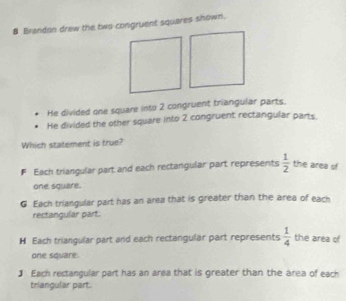 Brandon drew the two congruent squares shown.
He divided one square into 2 congruent triangular parts.
He divided the other square into 2 congruent rectangular parts.
Which statement is true?
F Each triangular part and each rectangular part represents  1/2  the area of
one square.
G Each triangular part has an area that is greater than the area of each
rectangular part.
H Each triangular part and each rectangular part represents  1/4  the area of
one square.
] Each rectangular part has an area that is greater than the area of each
triangular part.