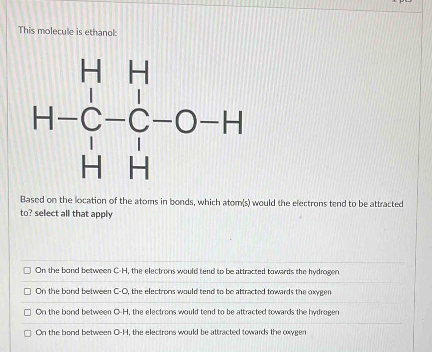 This molecule is ethanol:
H=H-H=C_H-C-C^(-O-H)
Based on the location of the atoms in bonds, which atom(s) would the electrons tend to be attracted
to? select all that apply
On the bond between C-H, the electrons would tend to be attracted towards the hydrogen
On the bond between C-O, the electrons would tend to be attracted towards the oxygen
On the bond between O-H, the electrons would tend to be attracted towards the hydrogen
On the bond between O-H, the electrons would be attracted towards the oxygen