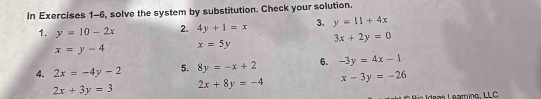 In Exercises 1-6, solve the system by substitution. Check your solution. 
1. y=10-2x
2. 4y+1=x
3. y=11+4x
x=y-4
x=5y
3x+2y=0
5. 
4. 2x=-4y-2 8y=-x+2
6. -3y=4x-1
2x+3y=3
2x+8y=-4
x-3y=-26
B ig I deas Learning, LLC