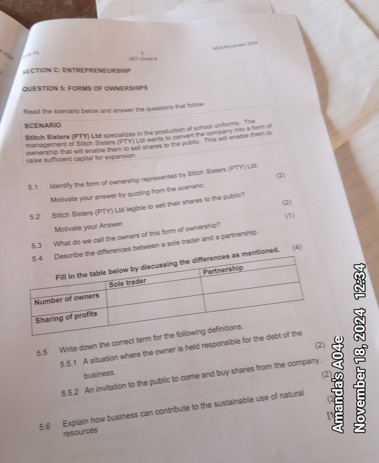 MDE/oember 2014 
5 
2924 
GET-Grade 8 
SECTION C: ENTREPRENEURSHIP 
QUESTION 5: FORMS OF OWNERSHIPS 
Read the scenario below and answer the questions that follow: 
SCENARIO 
Stitch Sisters (PTY) Ltd specializes in the production of school uniforms. The 
management of Stitch Sisters (PTY) Ltd wants to convert the company into a form of 
ownership that will enable them to sell shares to the public. This will enable them to 
raise sufficient capital for expansion 
(2) 
5.1 Identify the form of ownership represented by Stitch Sisters (PTY) Ltd. 
Motivate your answer by quoting from the scenario. 
(2) 
5.2 Stitch Sisters (PTY) Ltd legible to sell their shares to the public? 
(1) 
Motivate your Answer. 
5.3 What do we call the owners of this form of ownership? 
e differences between a sole trader and a partnership. 
entioned. (4) 
5.5 Write down the correct ter 
(2) 
5.5.1 A situation where the owner is held responsible for 
business. 
(2) 
5.5.2 An invitation to the public to come and buy shares from the company. 
5.6 Explain how business can contribute to the sustainable use of natural 
resources