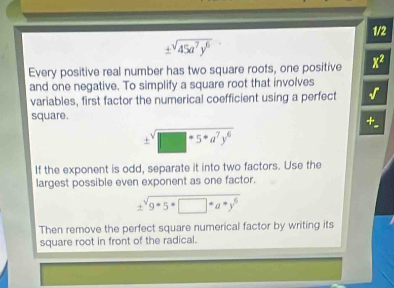 1/2
± sqrt(45a^7y^6)
Every positive real number has two square roots, one positive x^2
and one negative. To simplify a square root that involves 
variables, first factor the numerical coefficient using a perfect 
square.
± sqrt(□ -5*a^7y^6)
If the exponent is odd, separate it into two factors. Use the 
largest possible even exponent as one factor. 
± sqrt(9^(9^-endarray) · y^6) 
Then remove the perfect square numerical factor by writing its 
square root in front of the radical.