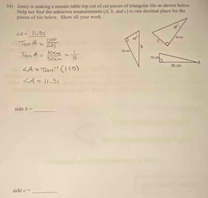 Jenny is making a mosaic table top out of cut pieces of triangular tile as shown below.
Help her find the unknown measurements (4, b, and c) to one decimal place for the
pieces of tile below. Show all your work.
∠ A=
_
 
side b=
_
side c= _