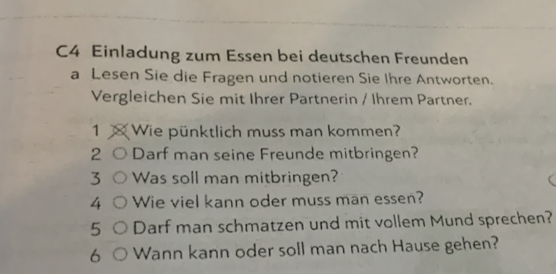 C4 Einladung zum Essen bei deutschen Freunden 
a Lesen Sie die Fragen und notieren Sie Ihre Antworten. 
Vergleichen Sie mit Ihrer Partnerin / Ihrem Partner. 
1 Wie pünktlich muss man kommen? 
2 Darf man seine Freunde mitbringen? 
3 Was soll man mitbringen? 
4 Wie viel kann oder muss man essen? 
5 Darf man schmatzen und mit vollem Mund sprechen? 
6 Wann kann oder soll man nach Hause gehen?