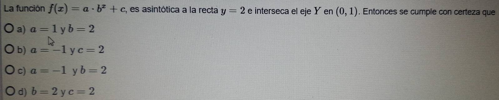 La función f(x)=a· b^x+c , es asintótica a la recta y=2 e interseca el eje Y en (0,1). Entonces se cumple con certeza que
a) a=1 y b=2
b) a=-1 y c=2
c) a=-1 b=2
d) b=2 y c=2